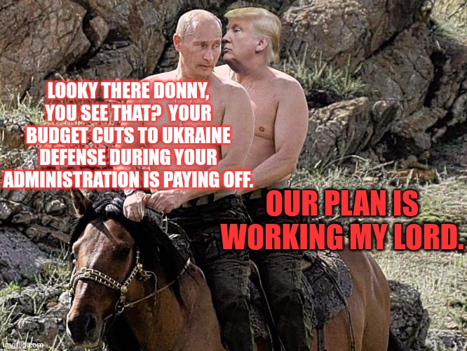 Putin Trump on Horse | LOOKY THERE DONNY, YOU SEE THAT?  YOUR BUDGET CUTS TO UKRAINE DEFENSE DURING YOUR ADMINISTRATION IS PAYING OFF. OUR PLAN IS WORKING MY LORD. | image tagged in putin trump on horse | made w/ Imgflip meme maker