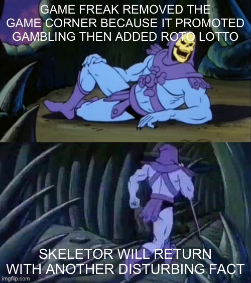 Did game freak just forget about the game corner? | GAME FREAK REMOVED THE GAME CORNER BECAUSE IT PROMOTED GAMBLING THEN ADDED ROTO LOTTO; SKELETOR WILL RETURN WITH ANOTHER DISTURBING FACT | image tagged in skeletor disturbing facts,roto lotto | made w/ Imgflip meme maker