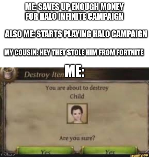 toxic fortnite 9 year olds: | ME: SAVES UP ENOUGH MONEY FOR HALO INFINITE CAMPAIGN; ALSO ME: STARTS PLAYING HALO CAMPAIGN; MY COUSIN: HEY THEY STOLE HIM FROM FORTNITE; ME: | image tagged in you are about to destroy child,fortnite,fortnite sucks,toxic nine year olds,halo,halo infinite | made w/ Imgflip meme maker