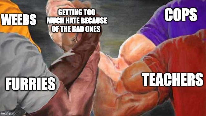 Epic Handshake 4 Arms | COPS; WEEBS; GETTING TOO MUCH HATE BECAUSE OF THE BAD ONES; TEACHERS; FURRIES | image tagged in epic handshake 4 arms | made w/ Imgflip meme maker