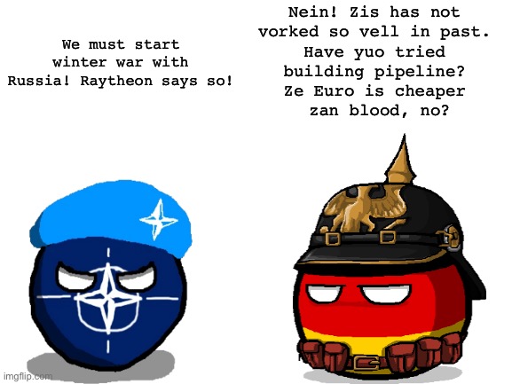 Blank White Template | We must start winter war with Russia! Raytheon says so! Nein! Zis has not 
vorked so vell in past. 
Have yuo tried 
building pipeline? 
Ze Euro is cheaper 
zan blood, no? | image tagged in blank white template | made w/ Imgflip meme maker