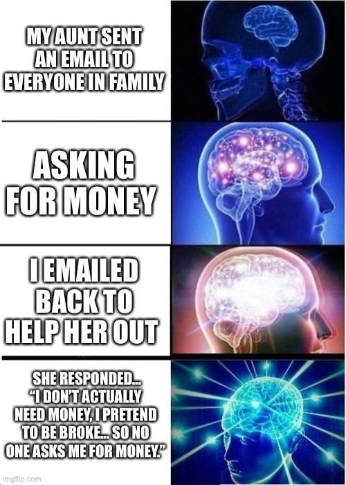 My aunt sent an email to everyone in family | MY AUNT SENT AN EMAIL TO EVERYONE IN FAMILY; ASKING FOR MONEY; I EMAILED BACK TO HELP HER OUT; SHE RESPONDED… “I DON’T ACTUALLY NEED MONEY, I PRETEND TO BE BROKE… SO NO ONE ASKS ME FOR MONEY.” | image tagged in memes,expanding brain | made w/ Imgflip meme maker