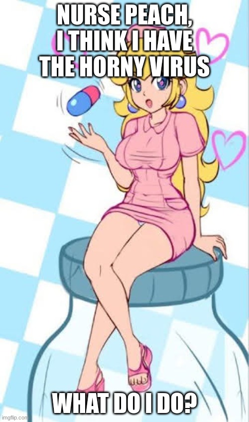 Nurse Peach, I think I have the horny virus | NURSE PEACH, I THINK I HAVE THE HORNY VIRUS; WHAT DO I DO? | image tagged in horny virus | made w/ Imgflip meme maker