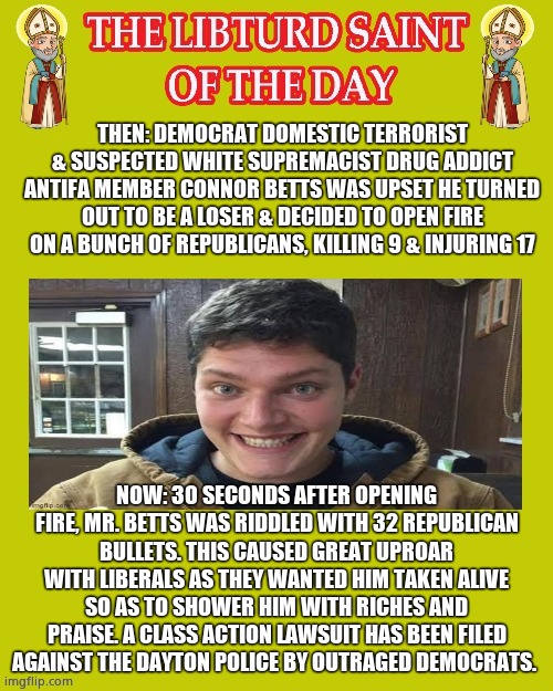 LIBTURD SAINT OF THE DAY - ANTIFA DOMESTIC TERRORIST SUSPECTED WHITE SUPREMACIST CONNOR BETTS - MASS SHOOTING | THEN: DEMOCRAT DOMESTIC TERRORIST & SUSPECTED WHITE SUPREMACIST DRUG ADDICT ANTIFA MEMBER CONNOR BETTS WAS UPSET HE TURNED OUT TO BE A LOSER & DECIDED TO OPEN FIRE ON A BUNCH OF REPUBLICANS, KILLING 9 & INJURING 17; NOW: 30 SECONDS AFTER OPENING FIRE, MR. BETTS WAS RIDDLED WITH 32 REPUBLICAN BULLETS. THIS CAUSED GREAT UPROAR WITH LIBERALS AS THEY WANTED HIM TAKEN ALIVE SO AS TO SHOWER HIM WITH RICHES AND PRAISE. A CLASS ACTION LAWSUIT HAS BEEN FILED AGAINST THE DAYTON POLICE BY OUTRAGED DEMOCRATS. | image tagged in lotd,libturd saint of the day,connor betts | made w/ Imgflip meme maker