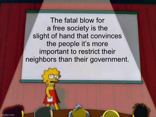 The fatal blow for a free society is… | The fatal blow for a free society is the slight of hand that convinces the people it’s more important to restrict their neighbors than their government. | image tagged in lisa simpson's presentation,political meme | made w/ Imgflip meme maker