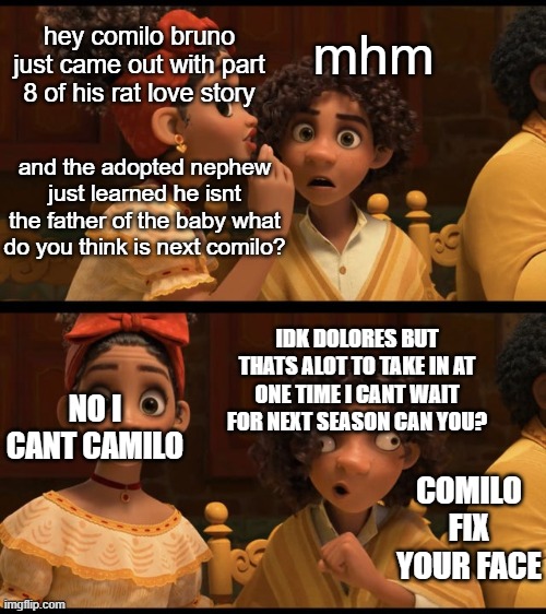 um idk |  mhm; hey comilo bruno just came out with part 8 of his rat love story; and the adopted nephew just learned he isnt the father of the baby what do you think is next comilo? IDK DOLORES BUT THATS ALOT TO TAKE IN AT ONE TIME I CANT WAIT FOR NEXT SEASON CAN YOU? NO I CANT CAMILO; COMILO FIX YOUR FACE | image tagged in camilo face | made w/ Imgflip meme maker