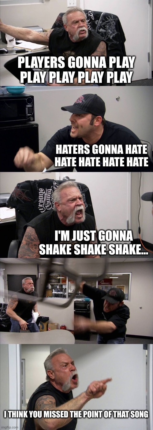 shake it off | PLAYERS GONNA PLAY PLAY PLAY PLAY PLAY; HATERS GONNA HATE HATE HATE HATE HATE; I'M JUST GONNA SHAKE SHAKE SHAKE... I THINK YOU MISSED THE POINT OF THAT SONG | image tagged in memes,american chopper argument | made w/ Imgflip meme maker