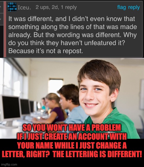 SO YOU WON’T HAVE A PROBLEM IF I JUST CREATE AN ACCOUNT WITH YOUR NAME WHILE I JUST CHANGE A LETTER, RIGHT?  THE LETTERING IS DIFFERENT! | image tagged in smiling kid,blank black | made w/ Imgflip meme maker