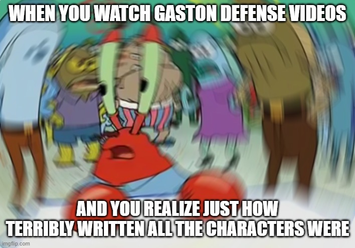 Dagnabbit, that was one of my fave movies!!! | WHEN YOU WATCH GASTON DEFENSE VIDEOS; AND YOU REALIZE JUST HOW TERRIBLY WRITTEN ALL THE CHARACTERS WERE | image tagged in memes,mr krabs blur meme | made w/ Imgflip meme maker