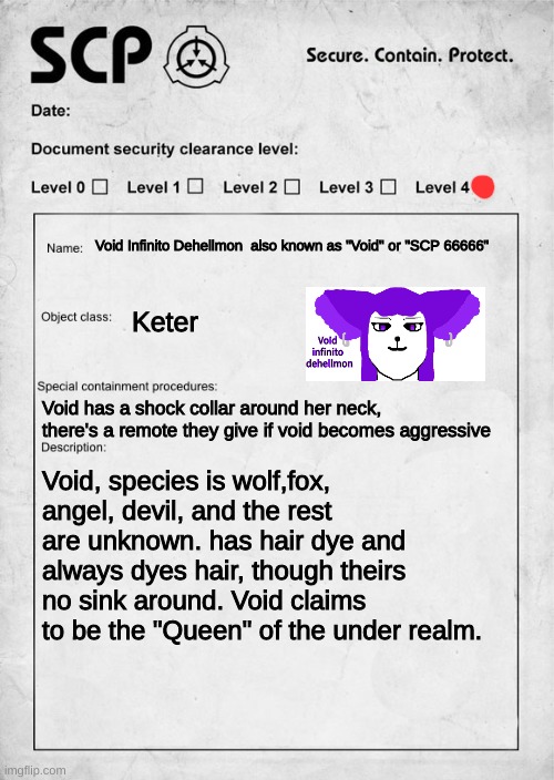 Void Infinito Dehellmon |  Void Infinito Dehellmon  also known as "Void" or "SCP 66666"; Keter; Void has a shock collar around her neck, there's a remote they give if void becomes aggressive; Void, species is wolf,fox, angel, devil, and the rest are unknown. has hair dye and always dyes hair, though theirs no sink around. Void claims to be the "Queen" of the under realm. | image tagged in scp document | made w/ Imgflip meme maker