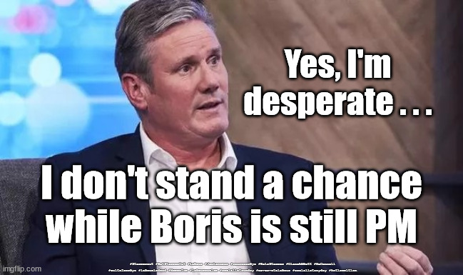 Starmer - doesn't stand a chance | Yes, I'm 
desperate . . . I don't stand a chance while Boris is still PM; #Starmerout #GetStarmerOut #Labour #JonLansman #wearecorbyn #KeirStarmer #DianeAbbott #McDonnell #cultofcorbyn #labourisdead #Momentum #labourracism #socialistsunday #nevervotelabour #socialistanyday #Antisemitism | image tagged in starmer,starmerout,getstarmerout,labourisdead,cultofcorbyn,partygate | made w/ Imgflip meme maker