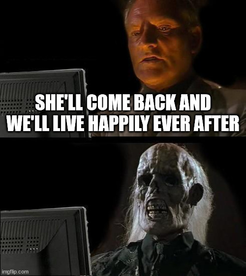 true story | SHE'LL COME BACK AND WE'LL LIVE HAPPILY EVER AFTER | image tagged in memes,i'll just wait here | made w/ Imgflip meme maker