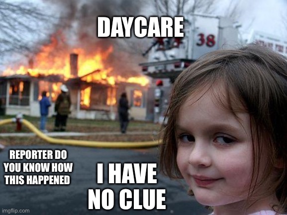 Disaster Girl Meme | DAYCARE; REPORTER DO YOU KNOW HOW THIS HAPPENED; I HAVE NO CLUE | image tagged in memes,disaster girl | made w/ Imgflip meme maker