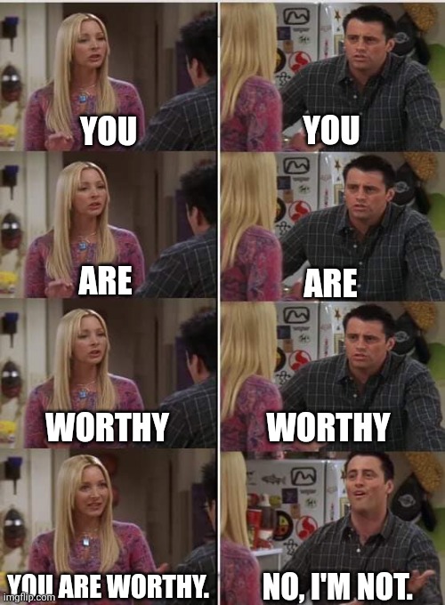 Want to be worthy? | YOU; YOU; ARE; ARE; WORTHY; WORTHY; YOU ARE WORTHY. NO, I'M NOT. | image tagged in phoebe joey,memes | made w/ Imgflip meme maker
