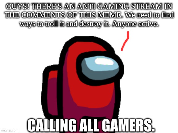 guys help us gamers | GUYS! THERE'S AN ANTI GAMING STREAM IN THE COMMENTS OF THIS MEME. We need to find ways to troll it and destroy it. Anyone active. CALLING ALL GAMERS. | image tagged in blank white template,gaming,help | made w/ Imgflip meme maker