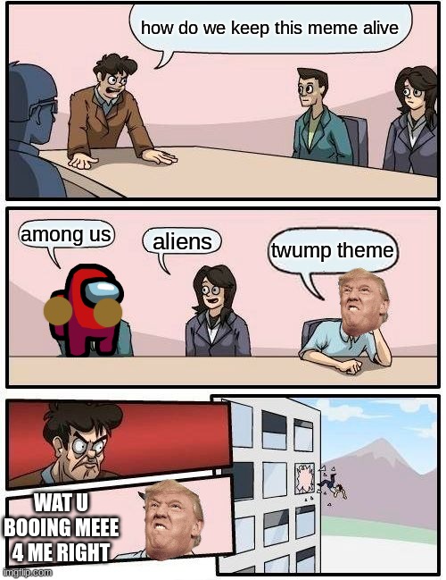 Boardroom Meeting Suggestion | how do we keep this meme alive; among us; aliens; twump theme; WAT U BOOING MEEE 4 ME RIGHT | image tagged in memes,boardroom meeting suggestion | made w/ Imgflip meme maker