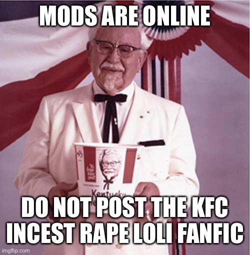 KFC Colonel Sanders | MODS ARE ONLINE; DO NOT POST THE KFC INCEST RAPE LOLI FANFIC | image tagged in kfc colonel sanders | made w/ Imgflip meme maker
