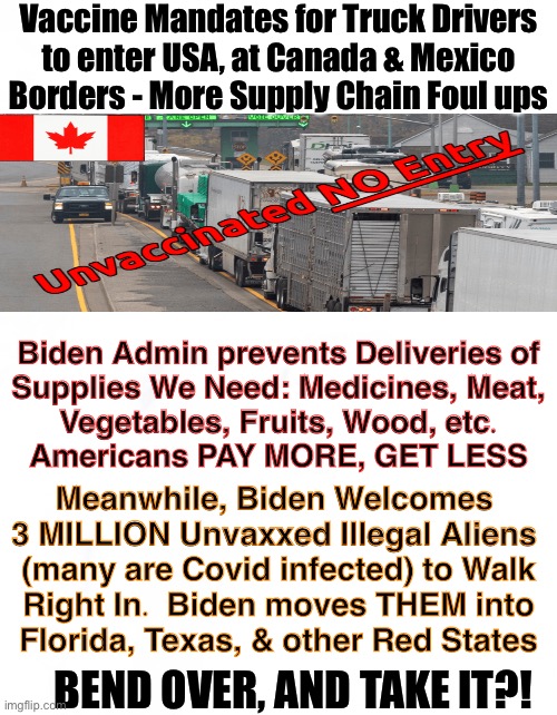 He Keeps Screwing US - One Way AND Another | Vaccine Mandates for Truck Drivers
to enter USA, at Canada & Mexico
Borders - More Supply Chain Foul ups; Biden Admin prevents Deliveries of
Supplies We Need: Medicines, Meat,
Vegetables, Fruits, Wood, etc.
Americans PAY MORE, GET LESS; Meanwhile, Biden Welcomes 
3 MILLION Unvaxxed Illegal Aliens 
(many are Covid infected) to Walk
Right In.  Biden moves THEM into
Florida, Texas, & other Red States; BEND OVER, AND TAKE IT?! | image tagged in memes,bidens up everything he touches,one year,just one year to destroy a great thing,thanks to you stoopid biden voters,kma | made w/ Imgflip meme maker