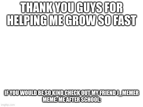 thanks | THANK YOU GUYS FOR HELPING ME GROW SO FAST; IF YOU WOULD BE SO KIND CHECK OUT MY FRIEND J_MEMER
MEME: ME AFTER SCHOOL: | image tagged in blank white template | made w/ Imgflip meme maker