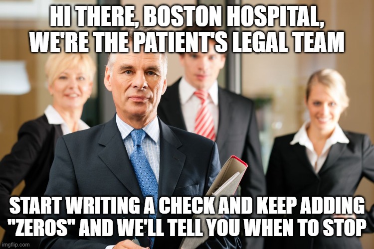 lawyers | HI THERE, BOSTON HOSPITAL, WE'RE THE PATIENT'S LEGAL TEAM START WRITING A CHECK AND KEEP ADDING "ZEROS" AND WE'LL TELL YOU WHEN TO STOP | image tagged in lawyers | made w/ Imgflip meme maker