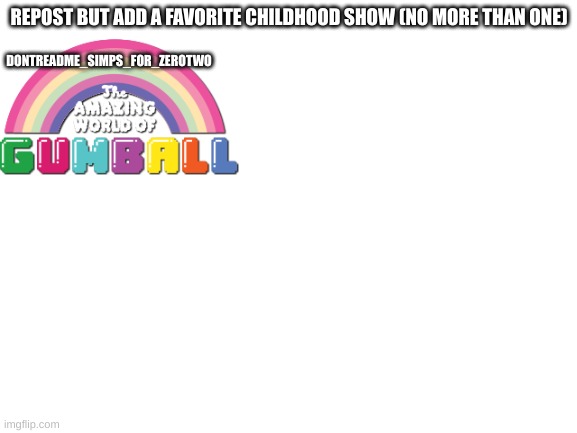 Blank White Template | REPOST BUT ADD A FAVORITE CHILDHOOD SHOW (NO MORE THAN ONE); DONTREADME_SIMPS_FOR_ZEROTWO | image tagged in blank white template,tawog,the amazing world of gumball,cartoons,repost,nostalgia | made w/ Imgflip meme maker