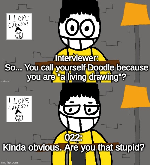 Interviewer:
So... You call yourself Doodle because you are "a living drawing"? 022:
Kinda obvious. Are you that stupid? | made w/ Imgflip meme maker