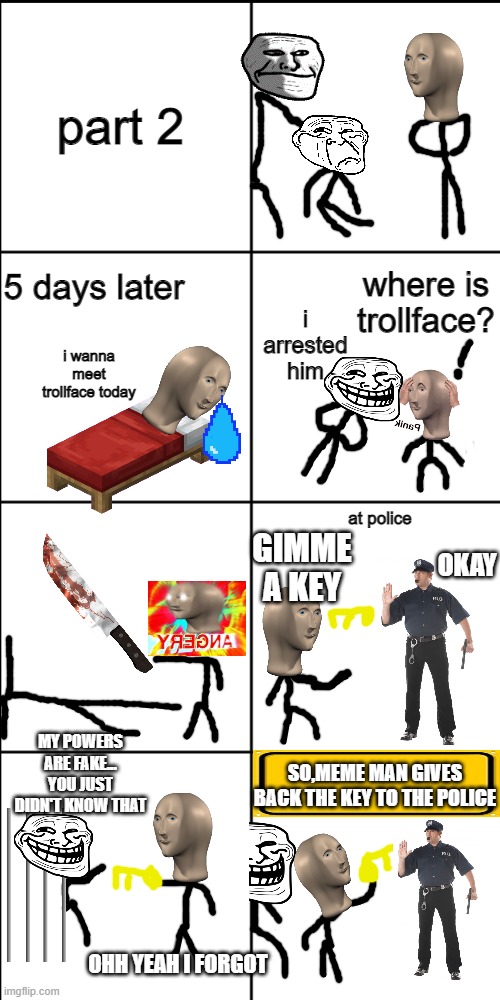 meme man and troll face part 2 (meme man saves trollface | part 2; where is trollface? 5 days later; i arrested him; i wanna meet trollface today; at police; GIMME A KEY; OKAY; MY POWERS ARE FAKE... YOU JUST DIDN'T KNOW THAT; SO,MEME MAN GIVES BACK THE KEY TO THE POLICE; OHH YEAH I FORGOT | image tagged in blank 8 square panel template | made w/ Imgflip meme maker