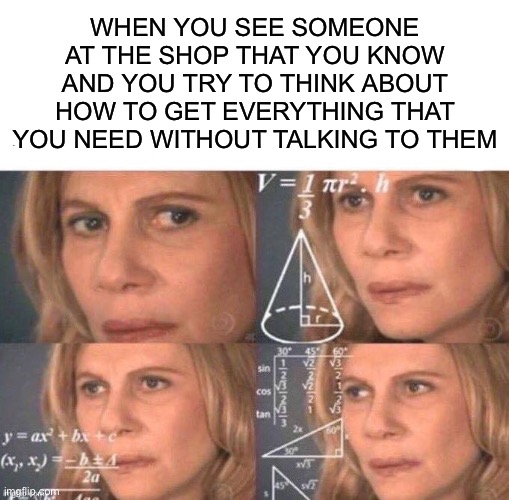 NOT A REPOST BECAUSE I CHANGED 3 OF THE WORDS | WHEN YOU SEE SOMEONE AT THE SHOP THAT YOU KNOW AND YOU TRY TO THINK ABOUT HOW TO GET EVERYTHING THAT YOU NEED WITHOUT TALKING TO THEM | image tagged in funny,memes,grocery store,math lady/confused lady | made w/ Imgflip meme maker