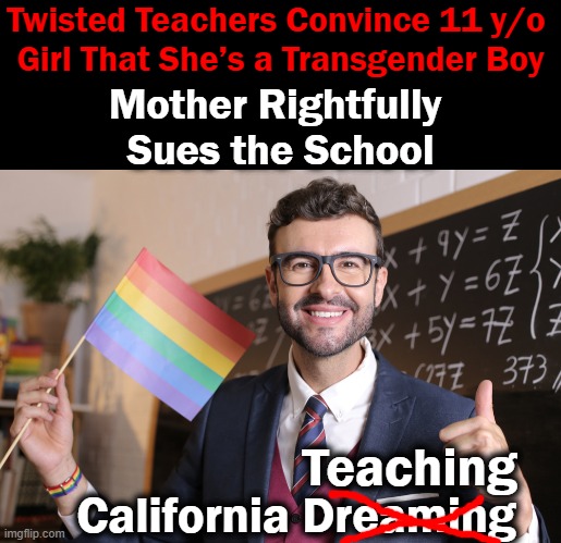 LBGTQ mob disregards parental rights by illegally trying to indoctrinate children. . . | Twisted Teachers Convince 11 y/o 
Girl That She’s a Transgender Boy; Mother Rightfully 
Sues the School; Teaching; California Dreaming | image tagged in political meme,liberals vs conservatives,conservative common sense,innocence,children,liberalism is a mental disorder | made w/ Imgflip meme maker