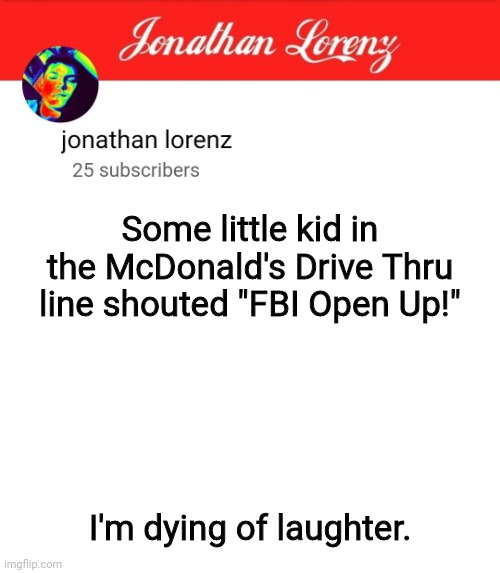 jonathan lorenz temp 5 | Some little kid in the McDonald's Drive Thru line shouted "FBI Open Up!"; I'm dying of laughter. | image tagged in jonathan lorenz temp 5 | made w/ Imgflip meme maker