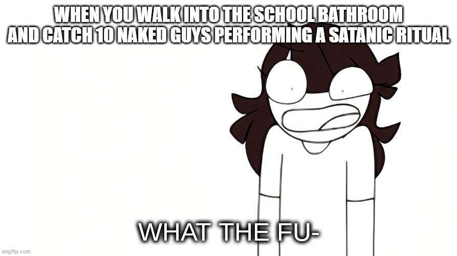 Jaiden Animations What the Fu- |  WHEN YOU WALK INTO THE SCHOOL BATHROOM AND CATCH 10 NAKED GUYS PERFORMING A SATANIC RITUAL | image tagged in jaiden animations what the fu- | made w/ Imgflip meme maker