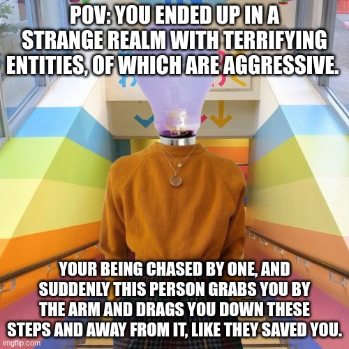Wdyd? | POV: YOU ENDED UP IN A STRANGE REALM WITH TERRIFYING ENTITIES, OF WHICH ARE AGGRESSIVE. YOUR BEING CHASED BY ONE, AND SUDDENLY THIS PERSON GRABS YOU BY THE ARM AND DRAGS YOU DOWN THESE STEPS AND AWAY FROM IT, LIKE THEY SAVED YOU. | image tagged in roleplaying,roleplay | made w/ Imgflip meme maker