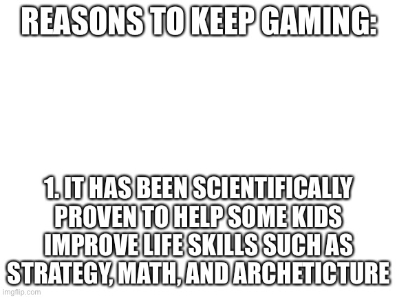Thank you for your time | REASONS TO KEEP GAMING:; 1. IT HAS BEEN SCIENTIFICALLY PROVEN TO HELP SOME KIDS IMPROVE LIFE SKILLS SUCH AS STRATEGY, MATH, AND ARCHETICTURE | image tagged in blank white template | made w/ Imgflip meme maker
