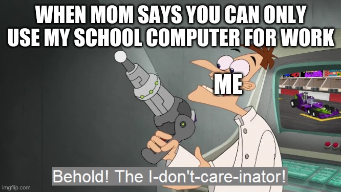 this happened today | WHEN MOM SAYS YOU CAN ONLY USE MY SCHOOL COMPUTER FOR WORK; ME | image tagged in behold the i dont care inator | made w/ Imgflip meme maker