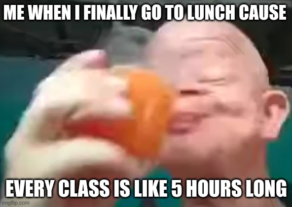 ME WHEN I FINALLY GO TO LUNCH CAUSE; EVERY CLASS IS LIKE 5 HOURS LONG | image tagged in funny memes | made w/ Imgflip meme maker