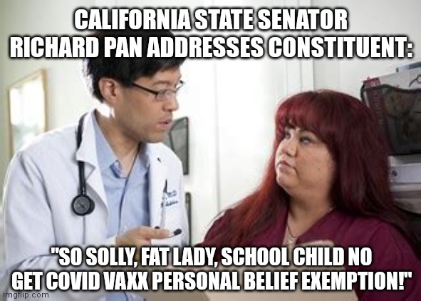 RICHARD PAN SO SOLLY FAT LADY | CALIFORNIA STATE SENATOR RICHARD PAN ADDRESSES CONSTITUENT:; "SO SOLLY, FAT LADY, SCHOOL CHILD NO GET COVID VAXX PERSONAL BELIEF EXEMPTION!" | image tagged in richard pan talks to fat lady,california,covid-19,covid vaccine,coronavirus,sorry | made w/ Imgflip meme maker