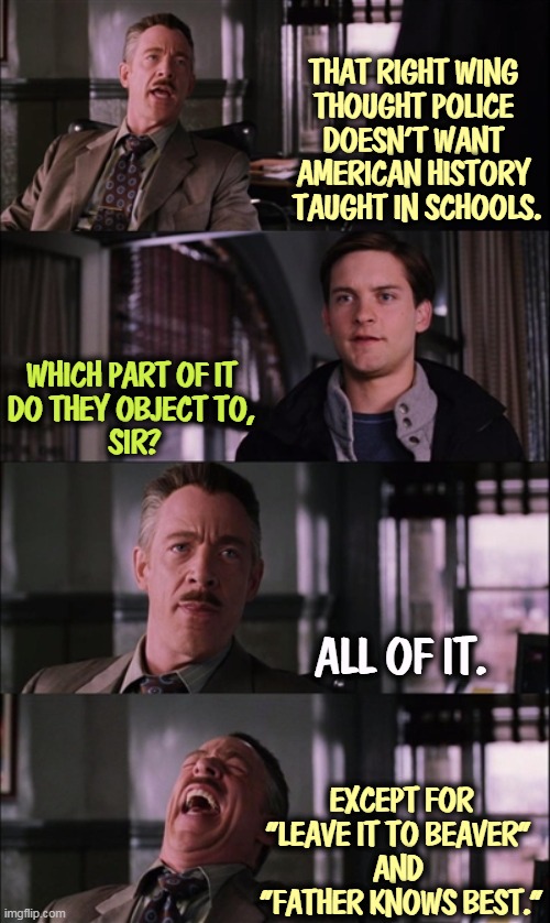 Parents, butt out. Leave the teaching to trained professionals. | THAT RIGHT WING 
THOUGHT POLICE 
DOESN'T WANT 
AMERICAN HISTORY 
TAUGHT IN SCHOOLS. WHICH PART OF IT 
DO THEY OBJECT TO, 
SIR? ALL OF IT. EXCEPT FOR
"LEAVE IT TO BEAVER" 
AND 
"FATHER KNOWS BEST." | image tagged in memes,spiderman laugh,right wing,thought,police,history | made w/ Imgflip meme maker