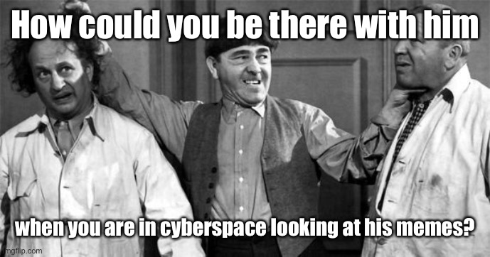 Three Stooges | How could you be there with him when you are in cyberspace looking at his memes? | image tagged in three stooges | made w/ Imgflip meme maker