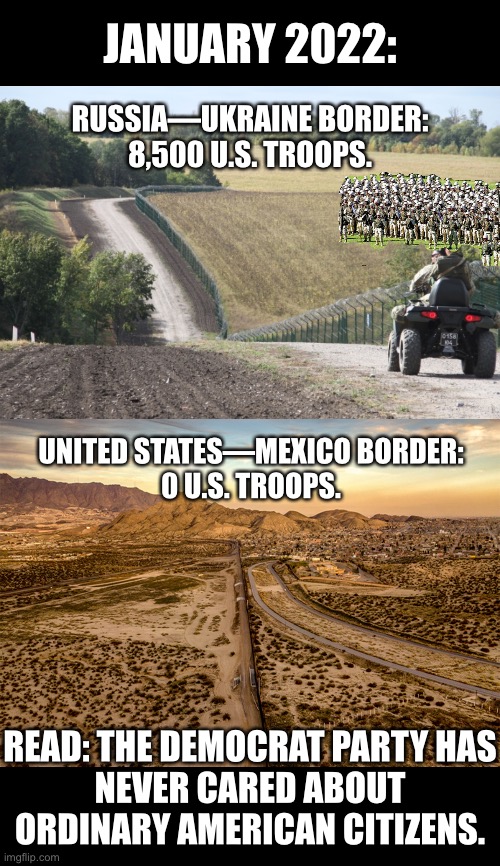 The Democrats don’t care. | JANUARY 2022:; RUSSIA—UKRAINE BORDER:
8,500 U.S. TROOPS. UNITED STATES—MEXICO BORDER:
0 U.S. TROOPS. READ: THE DEMOCRAT PARTY HAS
NEVER CARED ABOUT
ORDINARY AMERICAN CITIZENS. | image tagged in joe biden,biden,democrat party,globalism,globalist,traitors | made w/ Imgflip meme maker