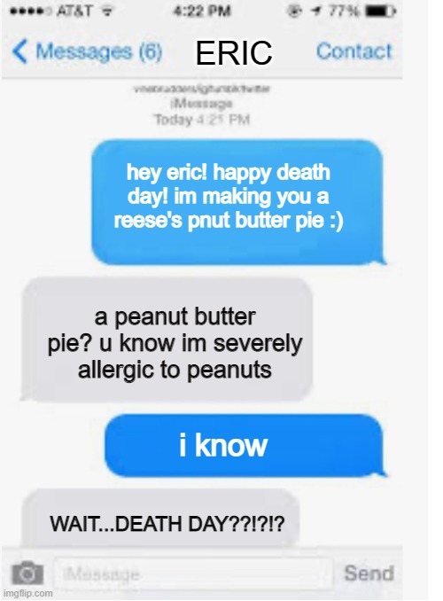 oof rip that bozo | ERIC; hey eric! happy death day! im making you a reese's pnut butter pie :); a peanut butter pie? u know im severely allergic to peanuts; i know; WAIT...DEATH DAY??!?!? | image tagged in blank text conversation | made w/ Imgflip meme maker