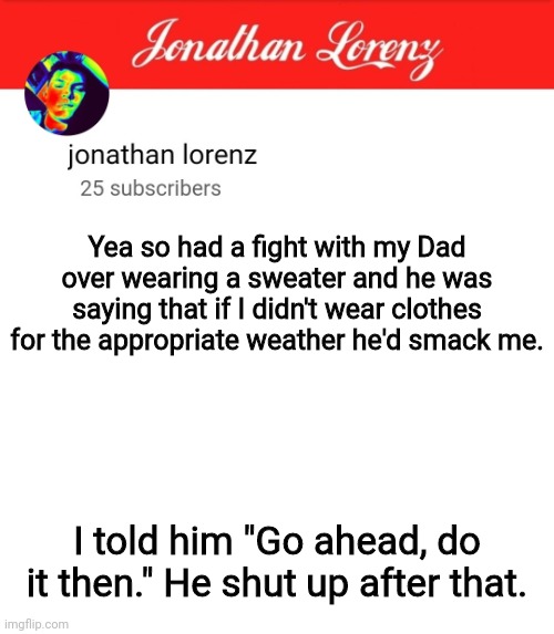 jonathan lorenz temp 5 | Yea so had a fight with my Dad over wearing a sweater and he was saying that if I didn't wear clothes for the appropriate weather he'd smack me. I told him "Go ahead, do it then." He shut up after that. | image tagged in jonathan lorenz temp 5 | made w/ Imgflip meme maker