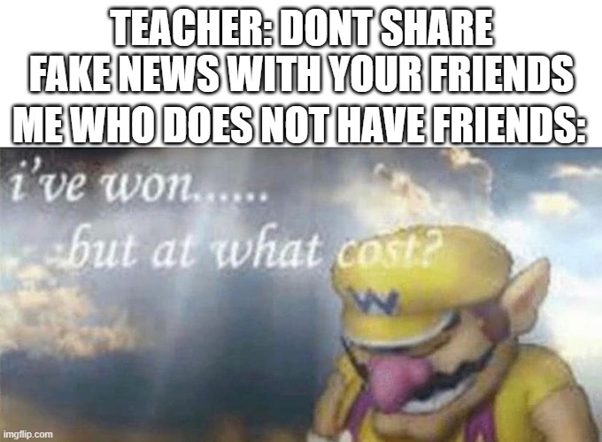ive won but at what cost | TEACHER: DONT SHARE FAKE NEWS WITH YOUR FRIENDS; ME WHO DOES NOT HAVE FRIENDS: | image tagged in ive won but at what cost | made w/ Imgflip meme maker