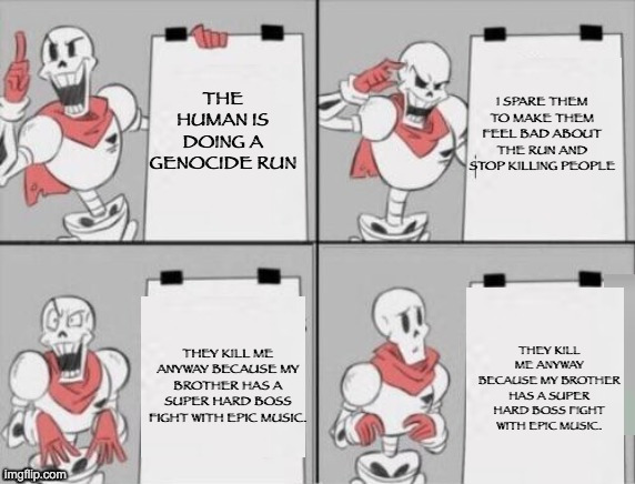 Undertle Genocide in a Nutshel | THE HUMAN IS DOING A GENOCIDE RUN; I SPARE THEM TO MAKE THEM FEEL BAD ABOUT THE RUN AND STOP KILLING PEOPLE; THEY KILL ME ANYWAY BECAUSE MY BROTHER HAS A SUPER HARD BOSS FIGHT WITH EPIC MUSIC. THEY KILL ME ANYWAY BECAUSE MY BROTHER HAS A SUPER HARD BOSS FIGHT WITH EPIC MUSIC. | image tagged in papyrus plan,undertale,undertale papyrus,papyrus undertale,memes,genocide run | made w/ Imgflip meme maker