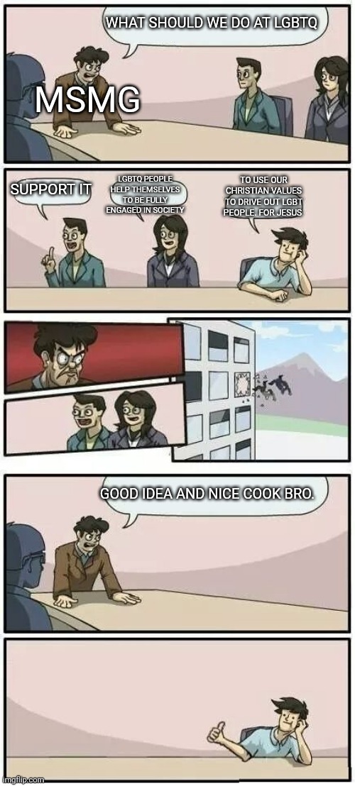 Boardroom Meeting Suggestion 2 | MSMG; WHAT SHOULD WE DO AT LGBTQ; TO USE OUR CHRISTIAN VALUES TO DRIVE OUT LGBT PEOPLE. FOR JESUS; LGBTQ PEOPLE HELP THEMSELVES TO BE FULLY ENGAGED IN SOCIETY; SUPPORT IT; GOOD IDEA AND NICE COOK BRO. | image tagged in boardroom meeting suggestion 2 | made w/ Imgflip meme maker