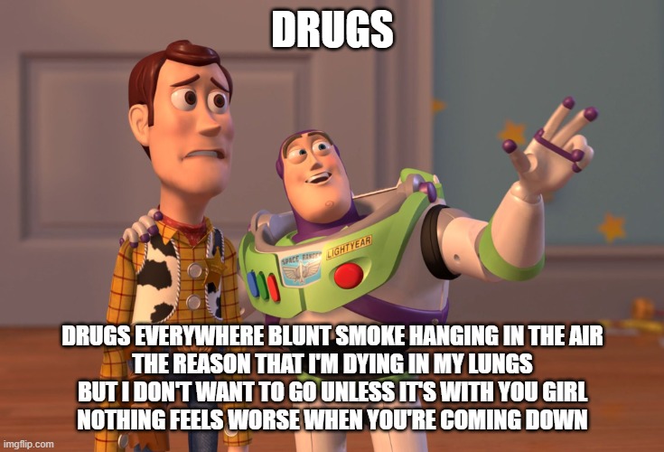 very, very, VERY few will get the reference | DRUGS; DRUGS EVERYWHERE BLUNT SMOKE HANGING IN THE AIR
THE REASON THAT I'M DYING IN MY LUNGS
BUT I DON'T WANT TO GO UNLESS IT'S WITH YOU GIRL
NOTHING FEELS WORSE WHEN YOU'RE COMING DOWN | image tagged in memes,x x everywhere,columbine,fear the nobodies | made w/ Imgflip meme maker
