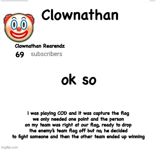 e | ok so; i was playing COD and it was capture the flag
we only needed one point and the person on my team was right at our flag, ready to drop the enemy’s team flag off but no, he decided to fight someone and then the other team ended up winning | image tagged in clownathan template by jummy | made w/ Imgflip meme maker