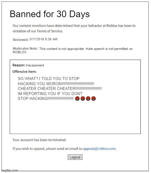 Moderation System | Banned for 30 Days; 3/17/2016 9:30 AM; This content is not appropriate. Hate speech is not permitted on; ROBLOX. Harassment; SO WHAT? I TOLD YOU TO STOP HACKING YOU MORON!!!!!!!!!!!!!!!!!!!!!!!!!!!!!! CHEATER CHEATER CHEATER!!!!!!!!!!!!!!!!!!!!!!!! IM REPORTING YOU IF YOU DONT STOP HACKING!!!!!!!!!!!!!!!!!!!!!!!! 🤬🤬🤬🤬 | image tagged in moderation system | made w/ Imgflip meme maker