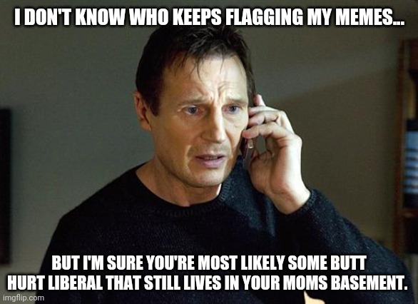 Go cry to your mama. | I DON'T KNOW WHO KEEPS FLAGGING MY MEMES... BUT I'M SURE YOU'RE MOST LIKELY SOME BUTT HURT LIBERAL THAT STILL LIVES IN YOUR MOMS BASEMENT. | image tagged in memes,liam neeson taken 2 | made w/ Imgflip meme maker