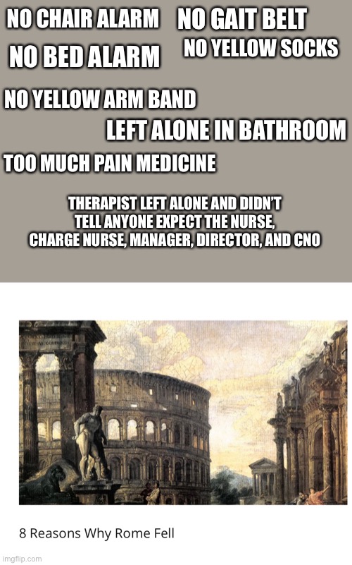 Why Rome fell | NO GAIT BELT; NO CHAIR ALARM; NO YELLOW SOCKS; NO BED ALARM; NO YELLOW ARM BAND; LEFT ALONE IN BATHROOM; TOO MUCH PAIN MEDICINE; THERAPIST LEFT ALONE AND DIDN’T TELL ANYONE EXPECT THE NURSE, CHARGE NURSE, MANAGER, DIRECTOR, AND CNO | image tagged in nurse healthcare,doctor,hospital,danger,bad pun | made w/ Imgflip meme maker