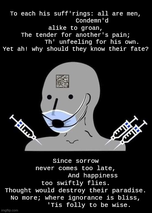 ignorance is bliss | To each his suff'rings: all are men,
         Condemn'd alike to groan,
The tender for another's pain;
         Th' unfeeling for his own.
Yet ah! why should they know their fate? Since sorrow never comes too late,
         And happiness too swiftly flies.
Thought would destroy their paradise.
No more; where ignorance is bliss,
       'Tis folly to be wise. | image tagged in npc | made w/ Imgflip meme maker
